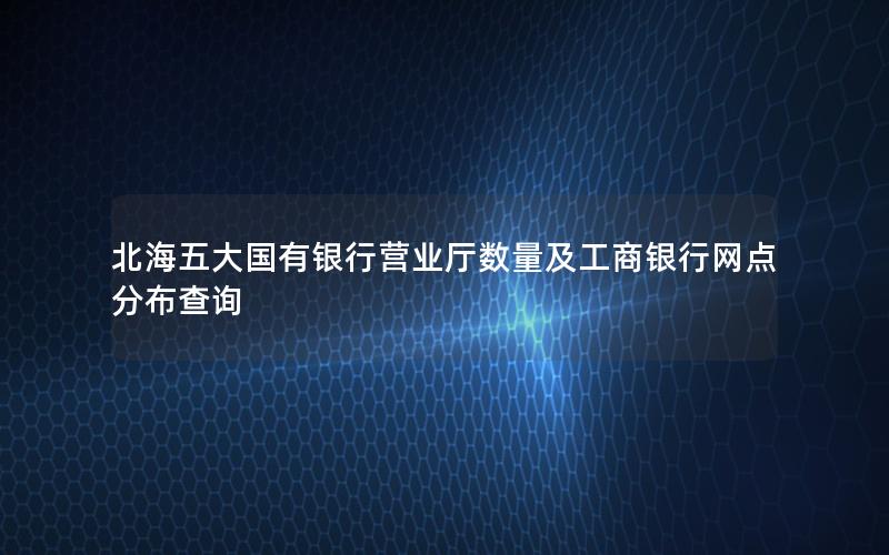 北海五大国有银行营业厅数量及工商银行网点分布查询