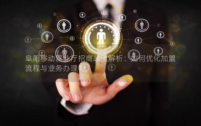 阜阳移动营业厅招商政策解析：如何优化加盟流程与业务办理？