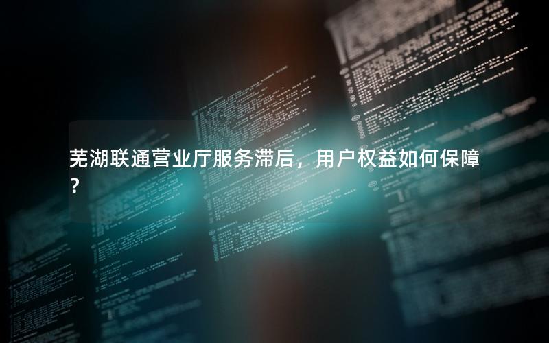 芜湖联通营业厅服务滞后，用户权益如何保障？