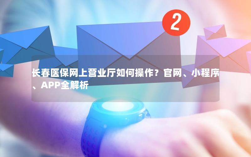 长春医保网上营业厅如何操作？官网、小程序、APP全解析