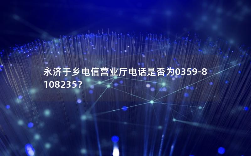 永济于乡电信营业厅电话是否为0359-8108235？