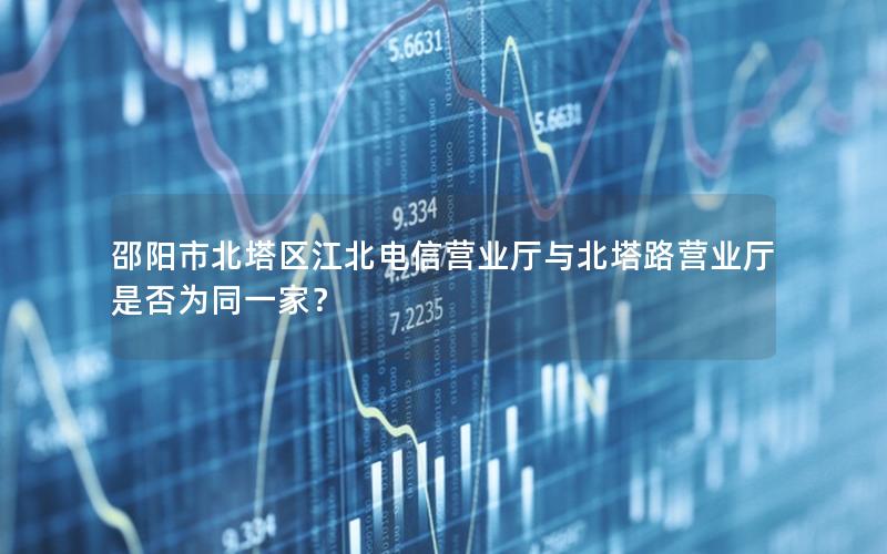 邵阳市北塔区江北电信营业厅与北塔路营业厅是否为同一家？