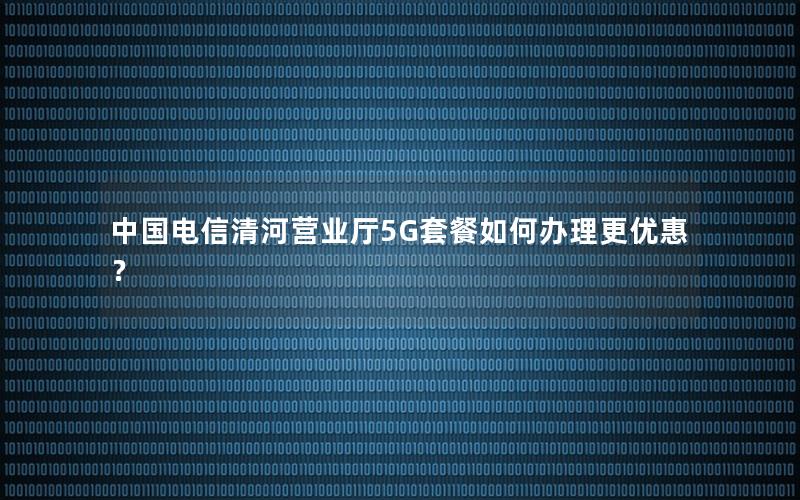 中国电信清河营业厅5G套餐如何办理更优惠？