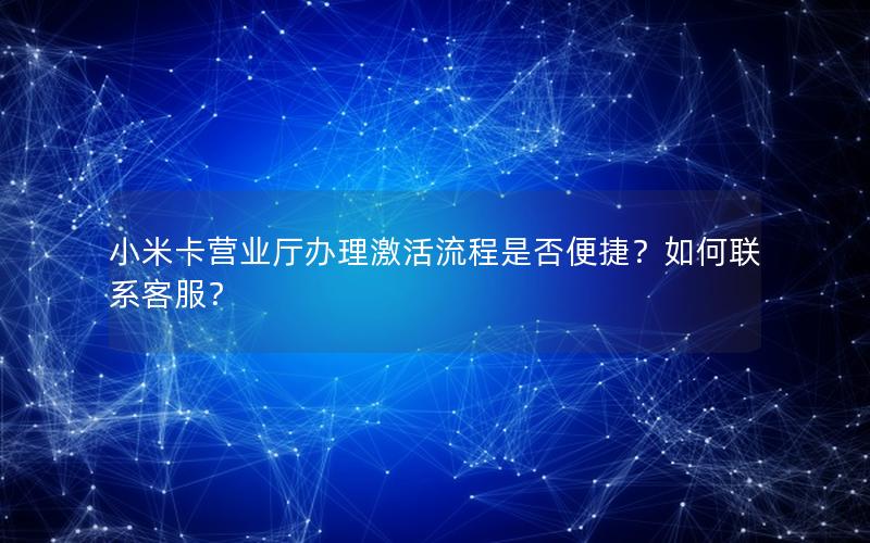 小米卡营业厅办理激活流程是否便捷？如何联系客服？
