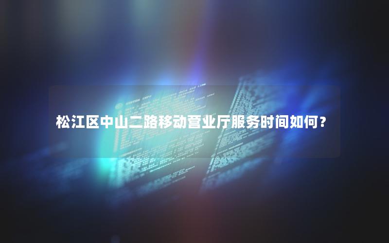 松江区中山二路移动营业厅服务时间如何？