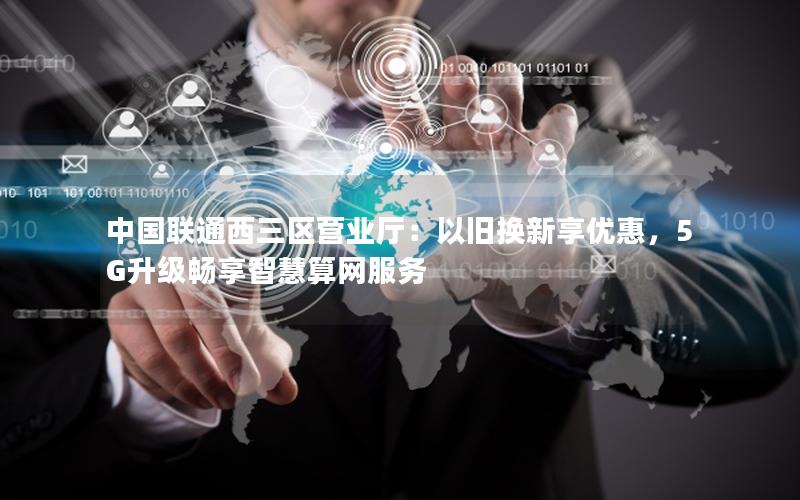 中国联通西三区营业厅：以旧换新享优惠，5G升级畅享智慧算网服务