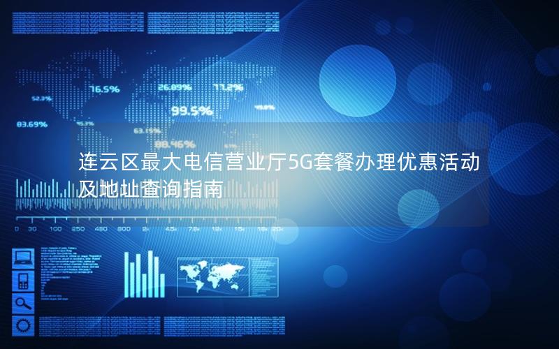 连云区最大电信营业厅5G套餐办理优惠活动及地址查询指南