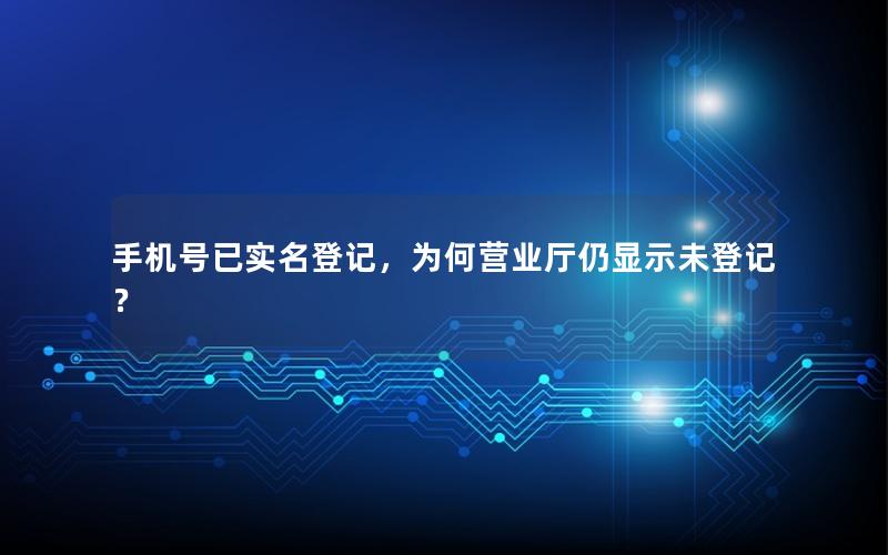 手机号已实名登记，为何营业厅仍显示未登记？