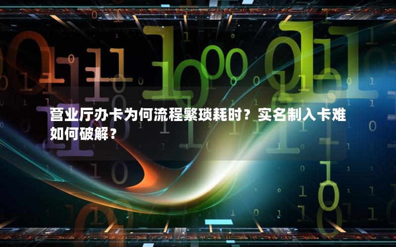 营业厅办卡为何流程繁琐耗时？实名制入卡难如何破解？