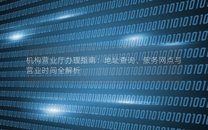 机构营业厅办理指南：地址查询、服务网点与营业时间全解析
