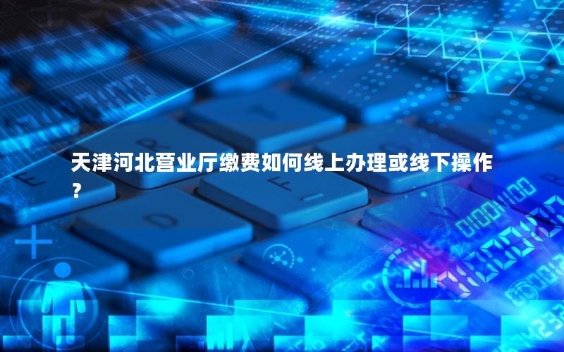 天津河北营业厅缴费如何线上办理或线下操作？