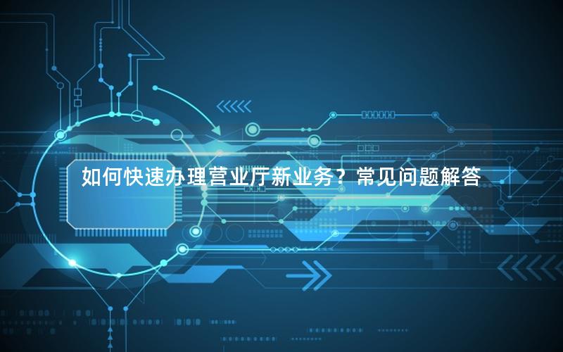 如何快速办理营业厅新业务？常见问题解答