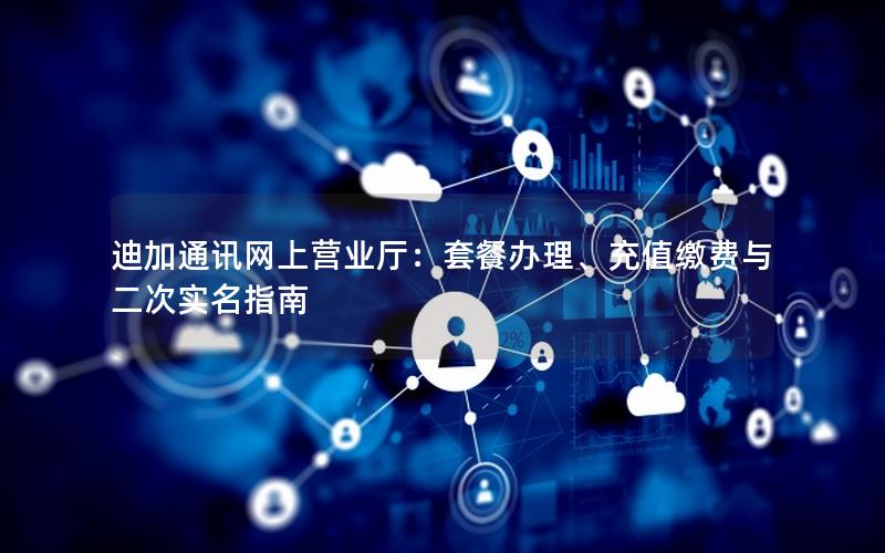迪加通讯网上营业厅：套餐办理、充值缴费与二次实名指南