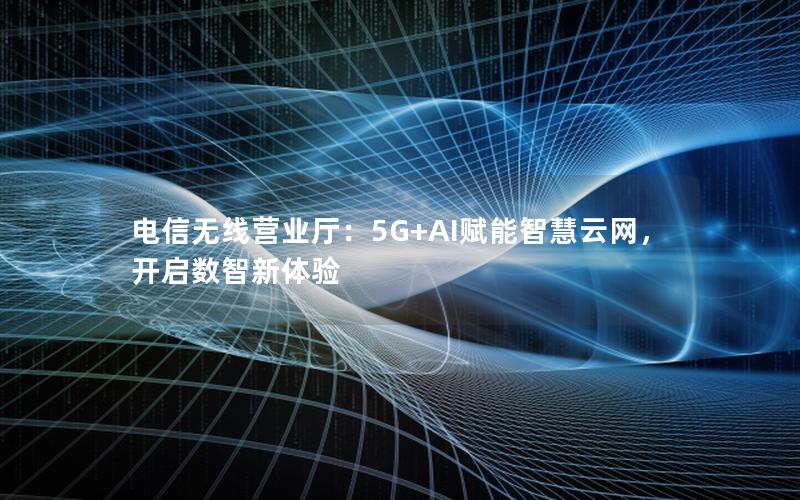 电信无线营业厅：5G+AI赋能智慧云网，开启数智新体验