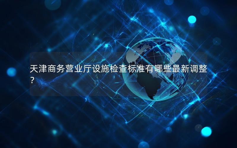 天津商务营业厅设施检查标准有哪些最新调整？
