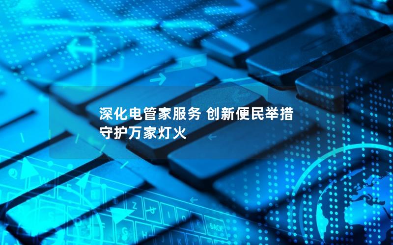 深化电管家服务 创新便民举措 守护万家灯火