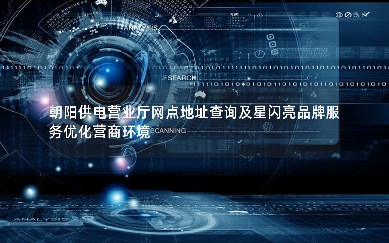 朝阳供电营业厅网点地址查询及星闪亮品牌服务优化营商环境