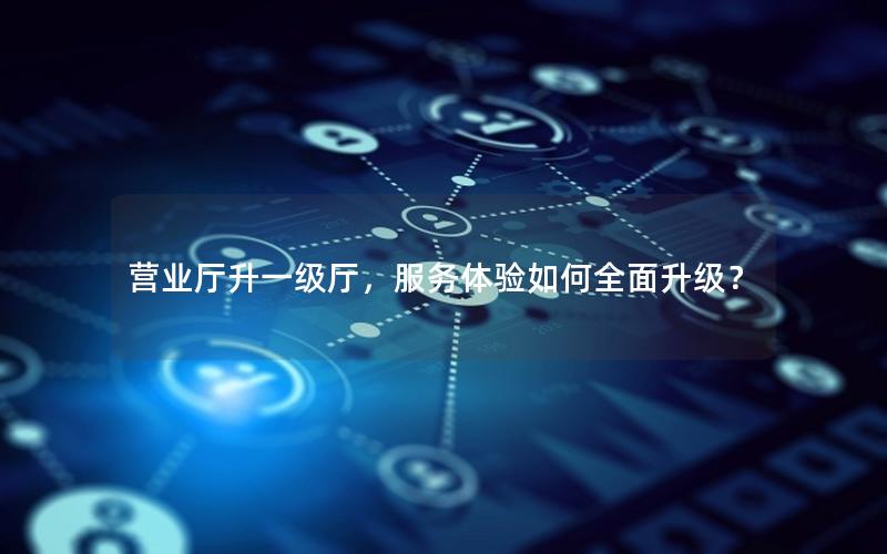 营业厅升一级厅，服务体验如何全面升级？