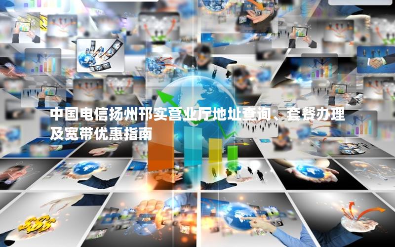 中国电信扬州邗实营业厅地址查询、套餐办理及宽带优惠指南