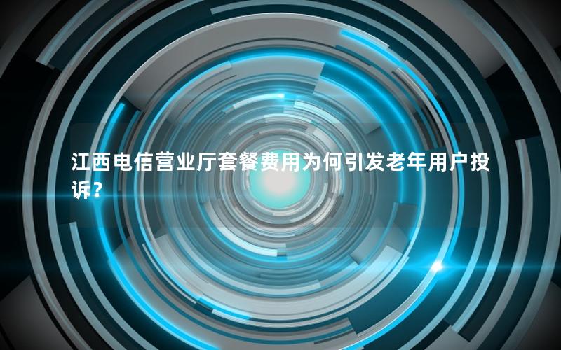 江西电信营业厅套餐费用为何引发老年用户投诉？