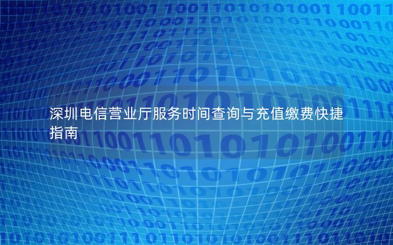 深圳电信营业厅服务时间查询与充值缴费快捷指南
