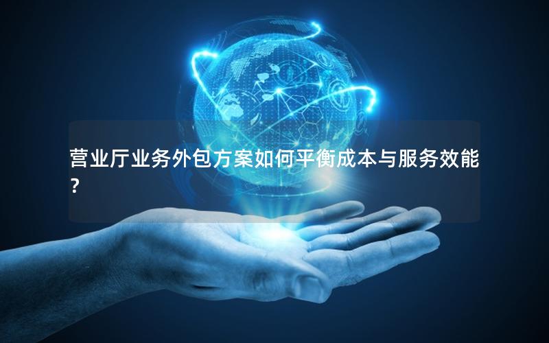 营业厅业务外包方案如何平衡成本与服务效能？