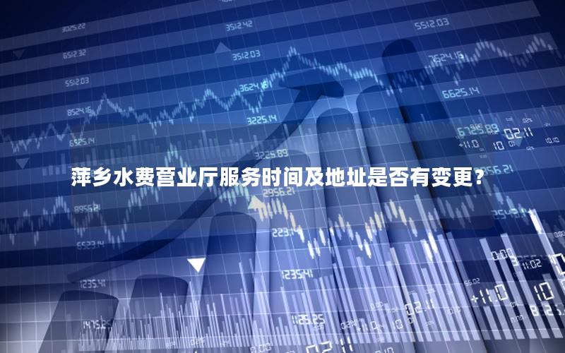 萍乡水费营业厅服务时间及地址是否有变更？