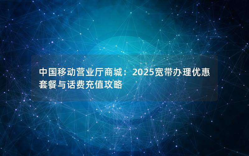 中国移动营业厅商城：2025宽带办理优惠套餐与话费充值攻略
