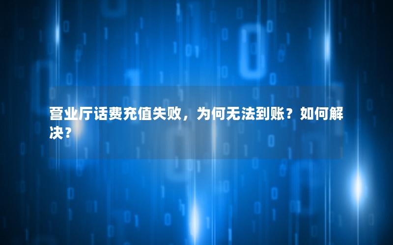 营业厅话费充值失败，为何无法到账？如何解决？