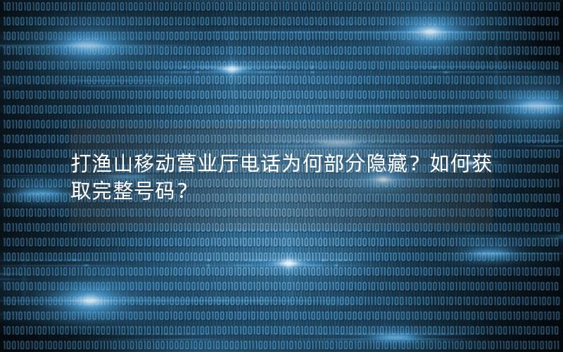 打渔山移动营业厅电话为何部分隐藏？如何获取完整号码？