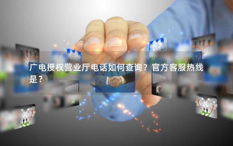 广电授权营业厅电话如何查询？官方客服热线是？