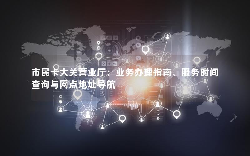 市民卡大关营业厅：业务办理指南、服务时间查询与网点地址导航