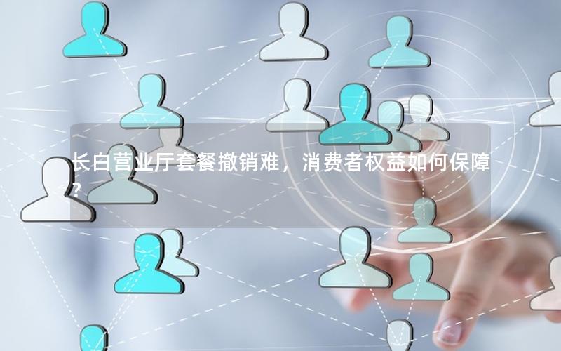 长白营业厅套餐撤销难，消费者权益如何保障？