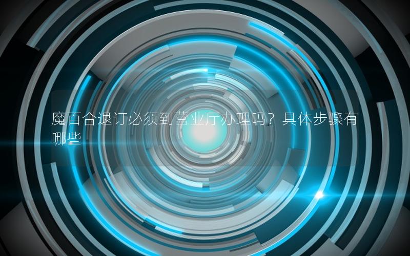 魔百合退订必须到营业厅办理吗？具体步骤有哪些