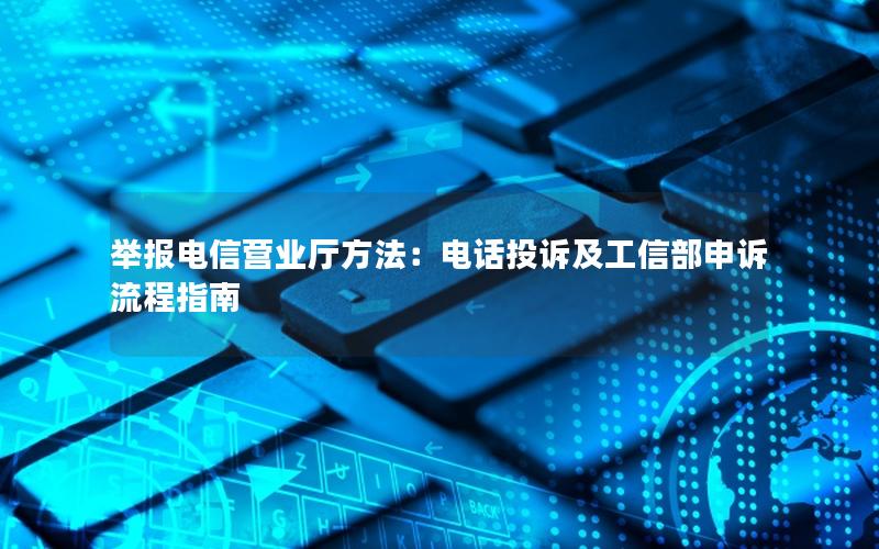 举报电信营业厅方法：电话投诉及工信部申诉流程指南