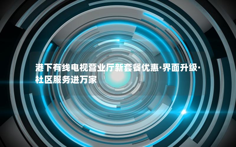港下有线电视营业厅新套餐优惠·界面升级·社区服务进万家