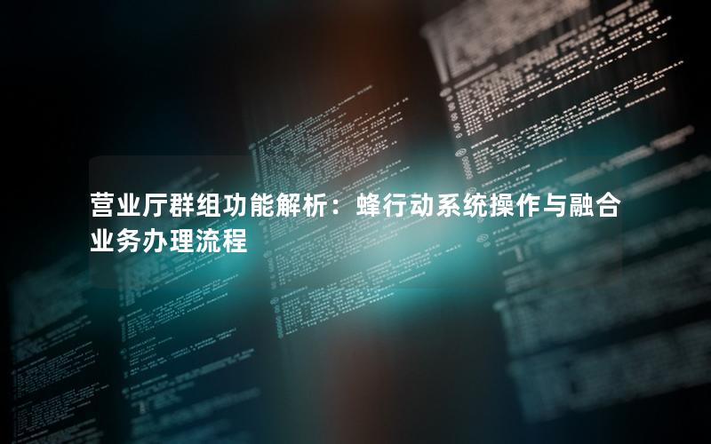 营业厅群组功能解析：蜂行动系统操作与融合业务办理流程