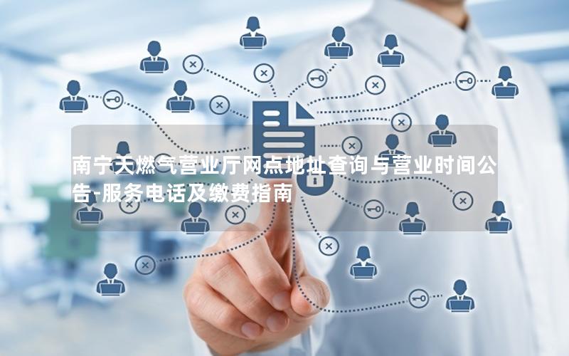 南宁天燃气营业厅网点地址查询与营业时间公告-服务电话及缴费指南