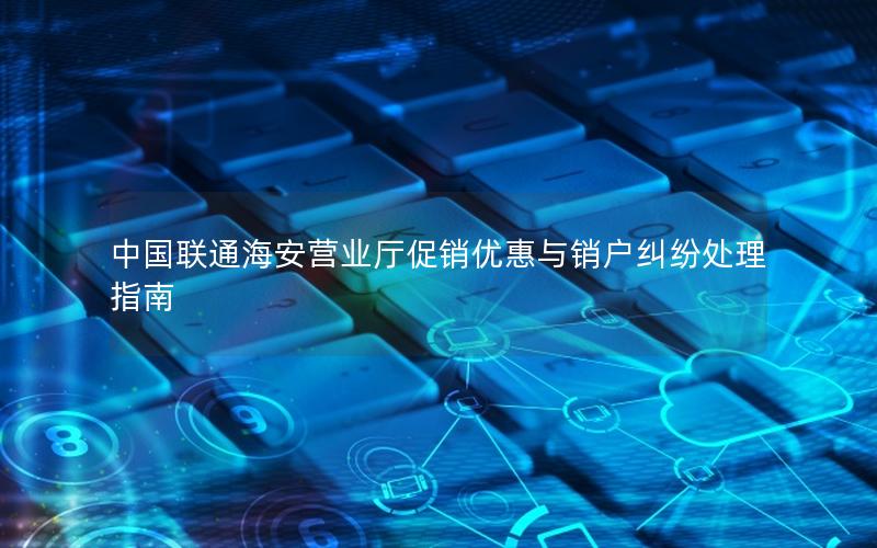 中国联通海安营业厅促销优惠与销户纠纷处理指南