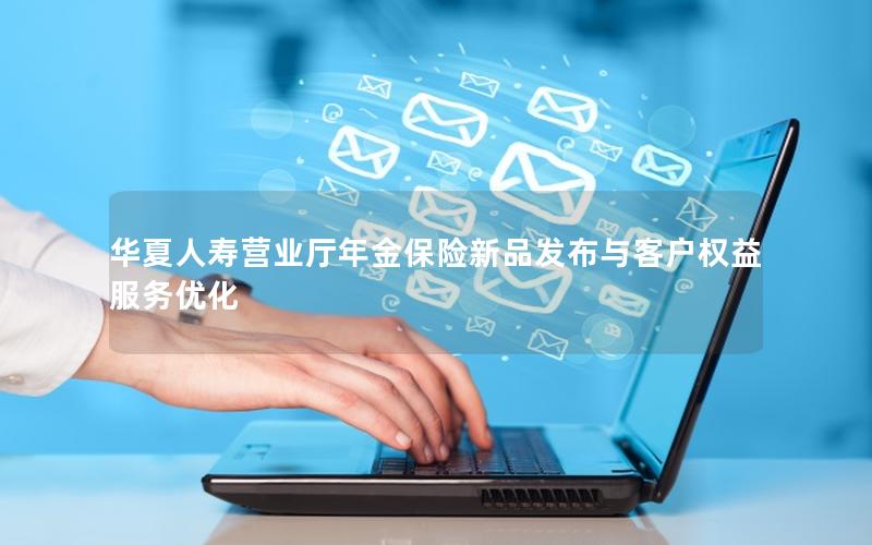 华夏人寿营业厅年金保险新品发布与客户权益服务优化