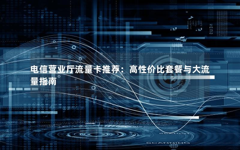 电信营业厅流量卡推荐：高性价比套餐与大流量指南