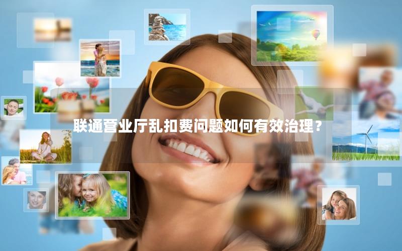 联通营业厅乱扣费问题如何有效治理？