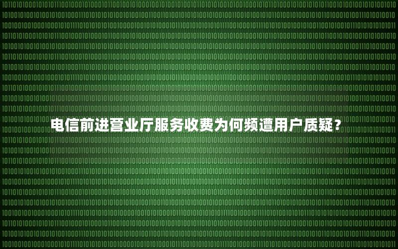 电信前进营业厅服务收费为何频遭用户质疑？
