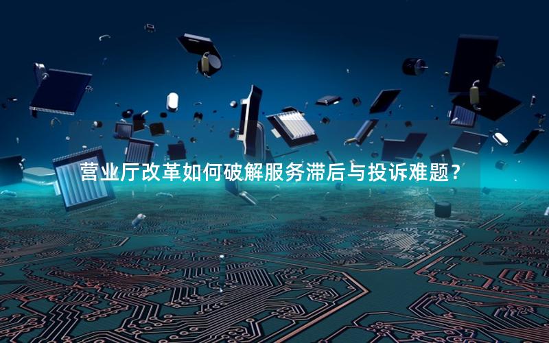 营业厅改革如何破解服务滞后与投诉难题？