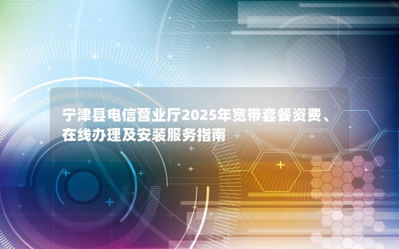 宁津县电信营业厅2025年宽带套餐资费、在线办理及安装服务指南