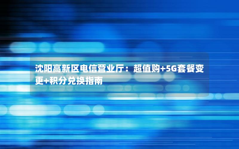 沈阳高新区电信营业厅：超值购+5G套餐变更+积分兑换指南