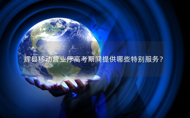 辉县移动营业厅高考期间提供哪些特别服务？