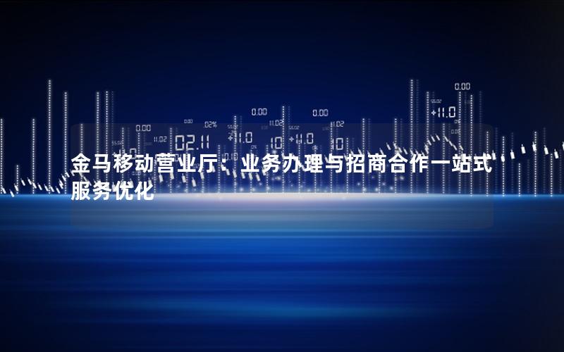 金马移动营业厅：业务办理与招商合作一站式服务优化