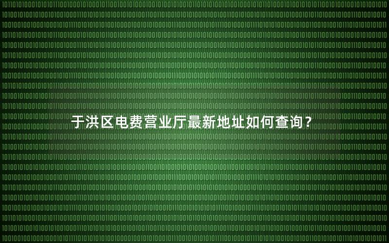 于洪区电费营业厅最新地址如何查询？