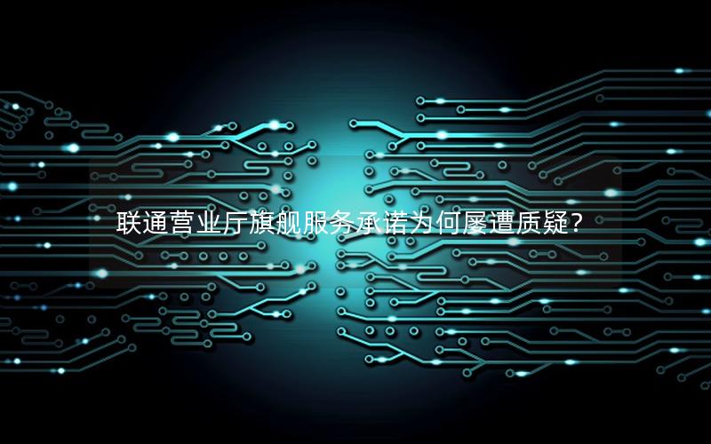 联通营业厅旗舰服务承诺为何屡遭质疑？